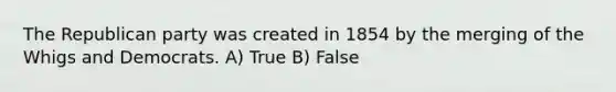 The Republican party was created in 1854 by the merging of the Whigs and Democrats. A) True B) False