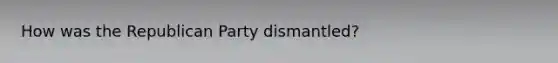How was the Republican Party dismantled?