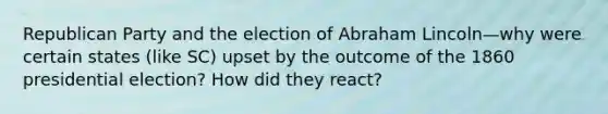 Republican Party and the election of Abraham Lincoln—why were certain states (like SC) upset by the outcome of the 1860 presidential election? How did they react?