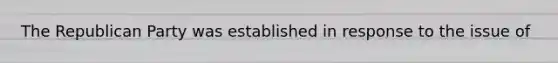The Republican Party was established in response to the issue of