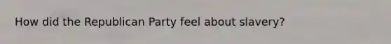 How did the <a href='https://www.questionai.com/knowledge/kfaWSjD2tO-republican-party' class='anchor-knowledge'>republican party</a> feel about slavery?