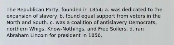 The Republican Party, founded in 1854: a. was dedicated to the expansion of slavery. b. found equal support from voters in the North and South. c. was a coalition of antislavery Democrats, northern Whigs, Know-Nothings, and Free Soilers. d. ran Abraham Lincoln for president in 1856.