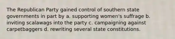 The Republican Party gained control of southern state governments in part by a. supporting women's suffrage b. inviting scalawags into the party c. campaigning against carpetbaggers d. rewriting several state constitutions.