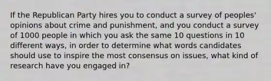 If the Republican Party hires you to conduct a survey of peoples' opinions about crime and punishment, and you conduct a survey of 1000 people in which you ask the same 10 questions in 10 different ways, in order to determine what words candidates should use to inspire the most consensus on issues, what kind of research have you engaged in?