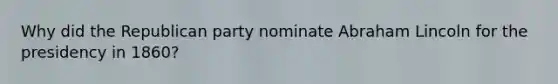 Why did the Republican party nominate Abraham Lincoln for the presidency in 1860?