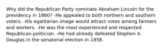 Why did the Republican Party nominate Abraham Lincoln for the presidency in 1860? -He appealed to both northern and southern voters. -His egalitarian image would attract votes among farmers and workers. -He was the most experienced and respected Republican politician. -He had already defeated Stephen A. Douglas in the senatorial election in 1858.