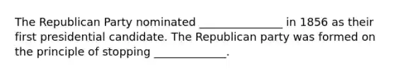 The Republican Party nominated _______________ in 1856 as their first presidential candidate. The Republican party was formed on the principle of stopping _____________.