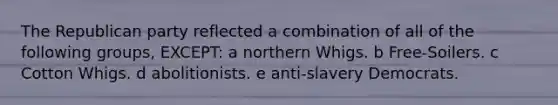 The Republican party reflected a combination of all of the following groups, EXCEPT: a northern Whigs. b Free-Soilers. c Cotton Whigs. d abolitionists. e anti-slavery Democrats.