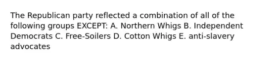 The Republican party reflected a combination of all of the following groups EXCEPT: A. Northern Whigs B. Independent Democrats C. Free-Soilers D. Cotton Whigs E. anti-slavery advocates