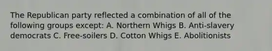 The Republican party reflected a combination of all of the following groups except: A. Northern Whigs B. Anti-slavery democrats C. Free-soilers D. Cotton Whigs E. Abolitionists