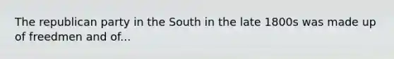 The republican party in the South in the late 1800s was made up of freedmen and of...