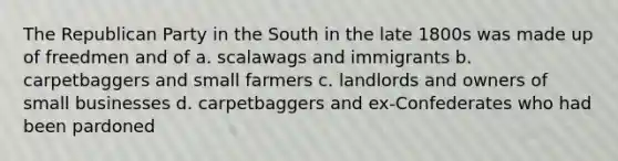 The <a href='https://www.questionai.com/knowledge/kfaWSjD2tO-republican-party' class='anchor-knowledge'>republican party</a> in the South in the late 1800s was made up of freedmen and of a. scalawags and immigrants b. carpetbaggers and small farmers c. landlords and owners of small businesses d. carpetbaggers and ex-Confederates who had been pardoned