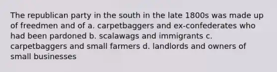 The republican party in the south in the late 1800s was made up of freedmen and of a. carpetbaggers and ex-confederates who had been pardoned b. scalawags and immigrants c. carpetbaggers and small farmers d. landlords and owners of small businesses