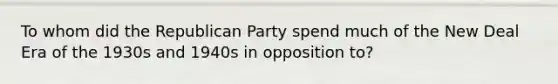 To whom did the Republican Party spend much of the New Deal Era of the 1930s and 1940s in opposition to?