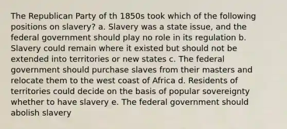 The Republican Party of th 1850s took which of the following positions on slavery? a. Slavery was a state issue, and the federal government should play no role in its regulation b. Slavery could remain where it existed but should not be extended into territories or new states c. The federal government should purchase slaves from their masters and relocate them to the west coast of Africa d. Residents of territories could decide on the basis of popular sovereignty whether to have slavery e. The federal government should abolish slavery