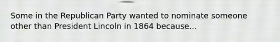 Some in the Republican Party wanted to nominate someone other than President Lincoln in 1864 because...