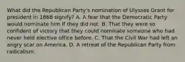 What did the Republican Party's nomination of Ulysses Grant for president in 1868 signify? A. A fear that the Democratic Party would nominate him if they did not. B. That they were so confident of victory that they could nominate someone who had never held elective office before. C. That the Civil War had left an angry scar on America. D. A retreat of the Republican Party from radicalism.