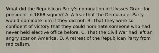 What did the Republican Party's nomination of Ulysses Grant for president in 1868 signify? A. A fear that the Democratic Party would nominate him if they did not. B. That they were so confident of victory that they could nominate someone who had never held elective office before. C. That the Civil War had left an angry scar on America. D. A retreat of the Republican Party from radicalism.