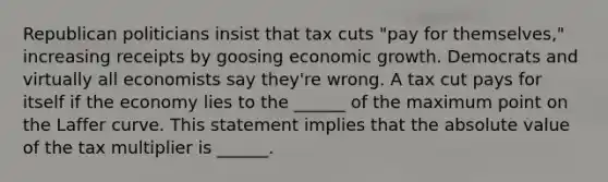 Republican politicians insist that tax cuts​ "pay for​ themselves," increasing receipts by goosing economic growth. Democrats and virtually all economists say​ they're wrong. A tax cut pays for itself if the economy lies to the​ ______ of the maximum point on the Laffer curve. This statement implies that the absolute value of the tax multiplier is​ ______.