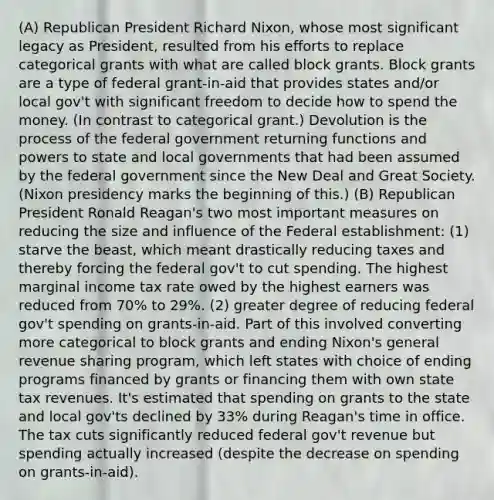 (A) Republican President Richard Nixon, whose most significant legacy as President, resulted from his efforts to replace categorical grants with what are called block grants. Block grants are a type of federal grant-in-aid that provides states and/or local gov't with significant freedom to decide how to spend the money. (In contrast to categorical grant.) Devolution is the process of the federal government returning functions and powers to state and local governments that had been assumed by the federal government since the New Deal and Great Society. (Nixon presidency marks the beginning of this.) (B) Republican President Ronald Reagan's two most important measures on reducing the size and influence of the Federal establishment: (1) starve the beast, which meant drastically reducing taxes and thereby forcing the federal gov't to cut spending. The highest marginal income tax rate owed by the highest earners was reduced from 70% to 29%. (2) greater degree of reducing federal gov't spending on grants-in-aid. Part of this involved converting more categorical to block grants and ending Nixon's general revenue sharing program, which left states with choice of ending programs financed by grants or financing them with own state tax revenues. It's estimated that spending on grants to the state and local gov'ts declined by 33% during Reagan's time in office. The tax cuts significantly reduced federal gov't revenue but spending actually increased (despite the decrease on spending on grants-in-aid).