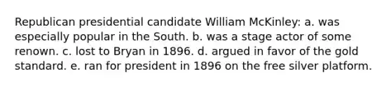 Republican presidential candidate William McKinley: a. was especially popular in the South. b. was a stage actor of some renown. c. lost to Bryan in 1896. d. argued in favor of the gold standard. e. ran for president in 1896 on the free silver platform.