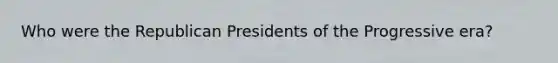 Who were the Republican Presidents of the Progressive era?