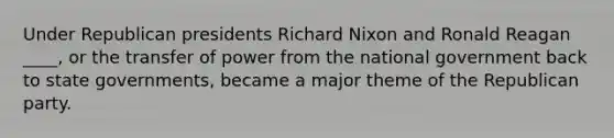 Under Republican presidents Richard Nixon and Ronald Reagan ____, or the transfer of power from the national government back to state governments, became a major theme of the Republican party.