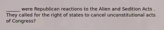 ______ were Republican reactions to the Alien and Sedition Acts . They called for the right of states to cancel unconstitutional acts of Congress?