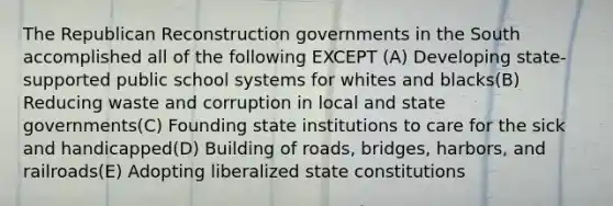 The Republican Reconstruction governments in the South accomplished all of the following EXCEPT (A) Developing state-supported public school systems for whites and blacks(B) Reducing waste and corruption in local and state governments(C) Founding state institutions to care for the sick and handicapped(D) Building of roads, bridges, harbors, and railroads(E) Adopting liberalized state constitutions