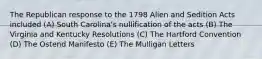 The Republican response to the 1798 Alien and Sedition Acts included (A) South Carolina's nullification of the acts (B) The Virginia and Kentucky Resolutions (C) The Hartford Convention (D) The Ostend Manifesto (E) The Mulligan Letters