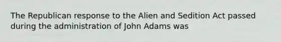 The Republican response to the Alien and Sedition Act passed during the administration of John Adams was