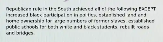 Republican rule in the South achieved all of the following EXCEPT increased black participation in politics. established land and home ownership for large numbers of former slaves. established public schools for both white and black students. rebuilt roads and bridges.