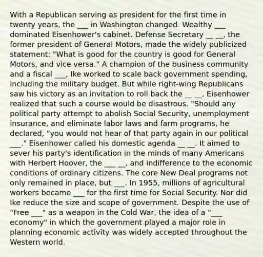 With a Republican serving as president for the first time in twenty years, the ___ in Washington changed. Wealthy ___ dominated Eisenhower's cabinet. Defense Secretary __ __, the former president of General Motors, made the widely publicized statement: "What is good for the country is good for General Motors, and vice versa." A champion of the business community and a fiscal ___, Ike worked to scale back government spending, including the military budget. But while right-wing Republicans saw his victory as an invitation to roll back the __ __, Eisenhower realized that such a course would be disastrous. "Should any political party attempt to abolish Social Security, unemployment insurance, and eliminate labor laws and farm programs, he declared, "you would not hear of that party again in our political ___." Eisenhower called his domestic agenda __ __. It aimed to sever his party's identification in the minds of many Americans with Herbert Hoover, the ___ __, and indifference to the economic conditions of ordinary citizens. The core New Deal programs not only remained in place, but ___. In 1955, millions of agricultural workers became ___ for the first time for Social Security. Nor did Ike reduce the size and scope of government. Despite the use of "Free ___" as a weapon in the Cold War, the idea of a "___ economy" in which the government played a major role in planning economic activity was widely accepted throughout the Western world.