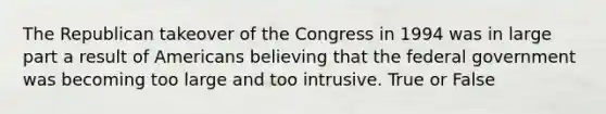 The Republican takeover of the Congress in 1994 was in large part a result of Americans believing that the federal government was becoming too large and too intrusive. True or False