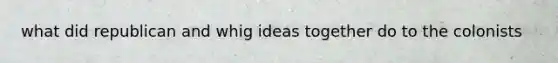 what did republican and whig ideas together do to the colonists