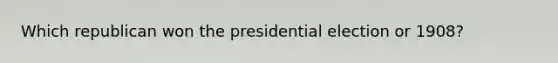 Which republican won the presidential election or 1908?