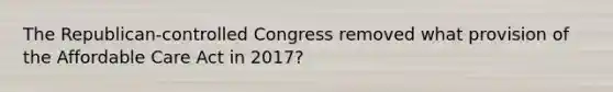 The Republican-controlled Congress removed what provision of the Affordable Care Act in 2017?