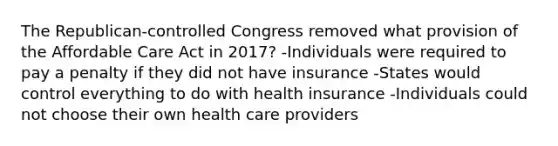 The Republican-controlled Congress removed what provision of the Affordable Care Act in 2017? -Individuals were required to pay a penalty if they did not have insurance -States would control everything to do with health insurance -Individuals could not choose their own health care providers