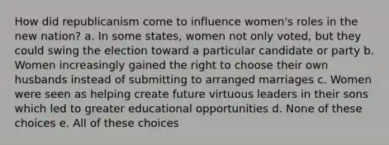 How did republicanism come to influence women's roles in the new nation? a. In some states, women not only voted, but they could swing the election toward a particular candidate or party b. Women increasingly gained the right to choose their own husbands instead of submitting to arranged marriages c. Women were seen as helping create future virtuous leaders in their sons which led to greater educational opportunities d. None of these choices e. All of these choices