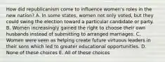 How did republicanism come to influence women's roles in the new nation? A. In some states, women not only voted, but they could swing the election toward a particular candidate or party. B. Women increasingly gained the right to choose their own husbands instead of submitting to arranged marriages. C. Women were seen as helping create future virtuous leaders in their sons which led to greater educational opportunities. D. None of these choices E. All of these choices