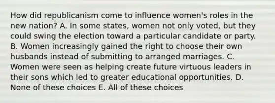 How did republicanism come to influence women's roles in the new nation? A. In some states, women not only voted, but they could swing the election toward a particular candidate or party. B. Women increasingly gained the right to choose their own husbands instead of submitting to arranged marriages. C. Women were seen as helping create future virtuous leaders in their sons which led to greater educational opportunities. D. None of these choices E. All of these choices