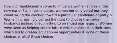 How did republicanism come to influence women's roles in the new nation? a. In some states, women not only voted but they could swing the election toward a particular candidate or party b. Women increasingly gained the right to choose their own husbands instead of submitting to arranged marriages c. Women were seen as helping create future virtuous leaders in their sons which led to greater educational opportunities d. none of these choices e. all of these choices