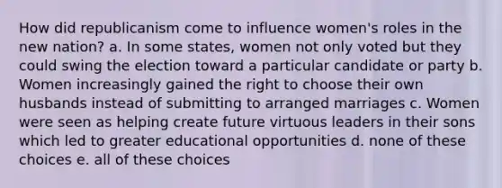 How did republicanism come to influence women's roles in the new nation? a. In some states, women not only voted but they could swing the election toward a particular candidate or party b. Women increasingly gained the right to choose their own husbands instead of submitting to arranged marriages c. Women were seen as helping create future virtuous leaders in their sons which led to greater educational opportunities d. none of these choices e. all of these choices