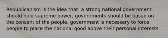 Republicanism is the idea that: a strong national government should hold supreme power, governments should be based on the consent of the people, government is necessary to force people to place the national good above their personal interests