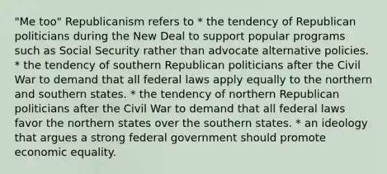 "Me too" Republicanism refers to * the tendency of Republican politicians during the New Deal to support popular programs such as Social Security rather than advocate alternative policies. * the tendency of southern Republican politicians after the Civil War to demand that all federal laws apply equally to the northern and southern states. * the tendency of northern Republican politicians after the Civil War to demand that all federal laws favor the northern states over the southern states. * an ideology that argues a strong federal government should promote economic equality.