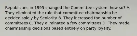 Republicans in 1995 changed the Committee system, how so? A. They eliminated the rule that committee chairmanship be decided solely by Seniority B. They increased the number of committees C. They eliminated a few committees D. They made chairmanship decisions based entirely on party loyalty.