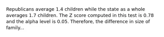 Republicans average 1.4 children while the state as a whole averages 1.7 children. The Z score computed in this test is 0.78 and the alpha level is 0.05. Therefore, the difference in size of family...