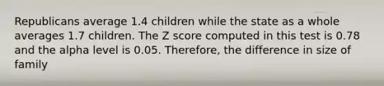 Republicans average 1.4 children while the state as a whole averages 1.7 children. The Z score computed in this test is 0.78 and the alpha level is 0.05. Therefore, the difference in size of family