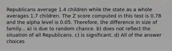 Republicans average 1.4 children while the state as a whole averages 1.7 children. The Z score computed in this test is 0.78 and the alpha level is 0.05. Therefore, the difference in size of family... a) is due to random chance. b) does not reflect the situation of all Republicans. c) is significant. d) All of the answer choices