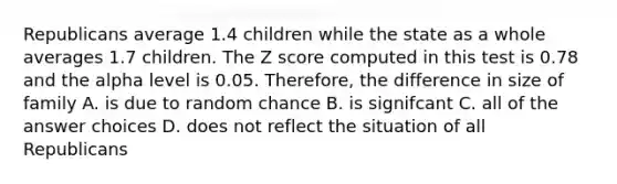 Republicans average 1.4 children while the state as a whole averages 1.7 children. The <a href='https://www.questionai.com/knowledge/kIHl8zoOXx-z-score' class='anchor-knowledge'>z score</a> computed in this test is 0.78 and the alpha level is 0.05. Therefore, the difference in size of family A. is due to random chance B. is signifcant C. all of the answer choices D. does not reflect the situation of all Republicans